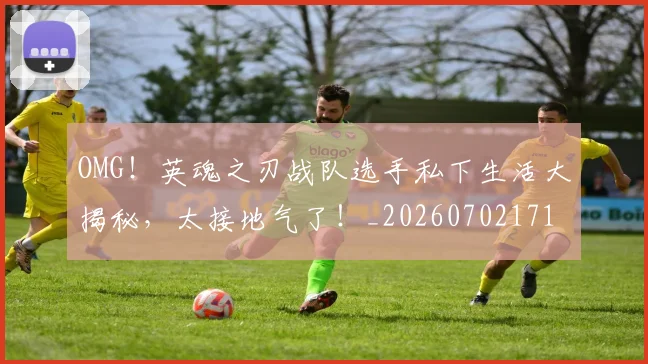 OMG!英魂之刃战队选手私下生活大揭秘,太接地气了!_20260702171710