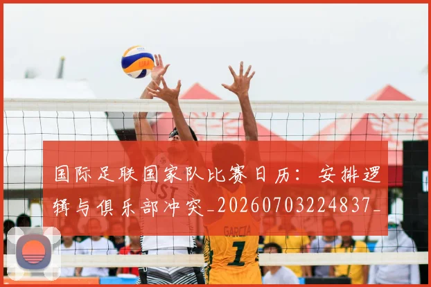 国际足联国家队比赛日历:安排逻辑与俱乐部冲突_20260703224837_20260719170146