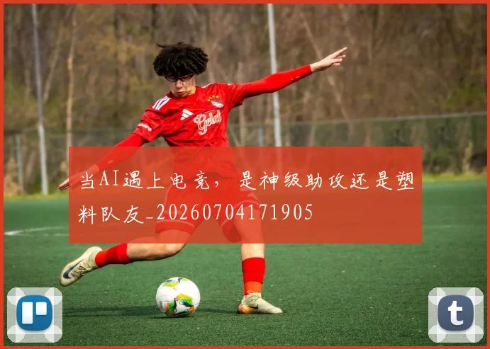 当AI遇上电竞，是神级助攻还是塑料队友_20260704171905