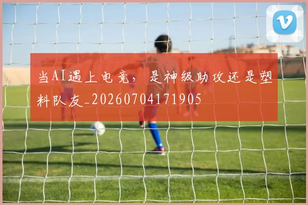 当AI遇上电竞，是神级助攻还是塑料队友_20260704171905