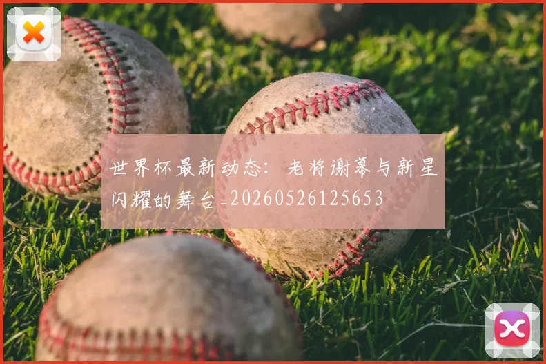世界杯最新动态：老将谢幕与新星闪耀的舞台_20260526125653