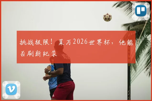挑战极限!莱万2026世界杯,他能否刷新纪录