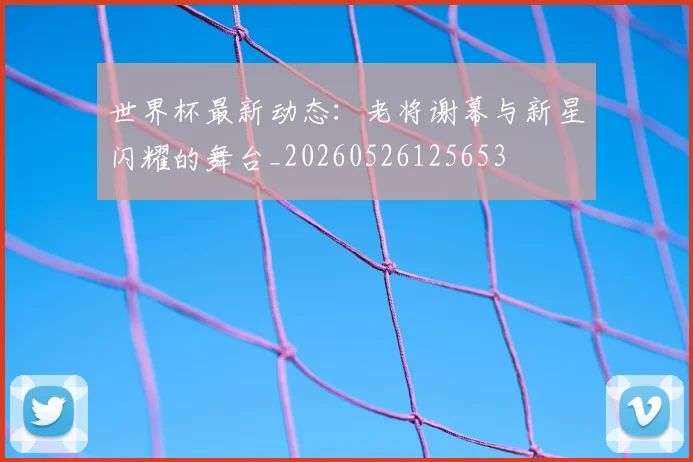 世界杯最新动态：老将谢幕与新星闪耀的舞台_20260526125653