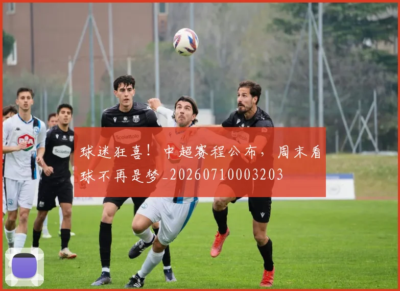 球迷狂喜！中超赛程公布，周末看球不再是梦_20260710003203