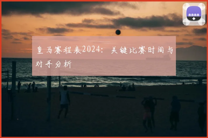 皇马赛程表2024：关键比赛时间与对手分析