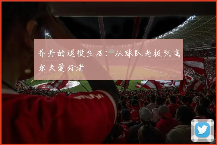乔丹的退役生活:从球队老板到高尔夫爱好者
