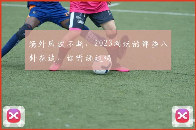 场外风波不断，2023网坛的那些八卦花边，你听说过吗