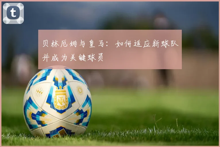 贝林厄姆与皇马：如何适应新球队并成为关键球员