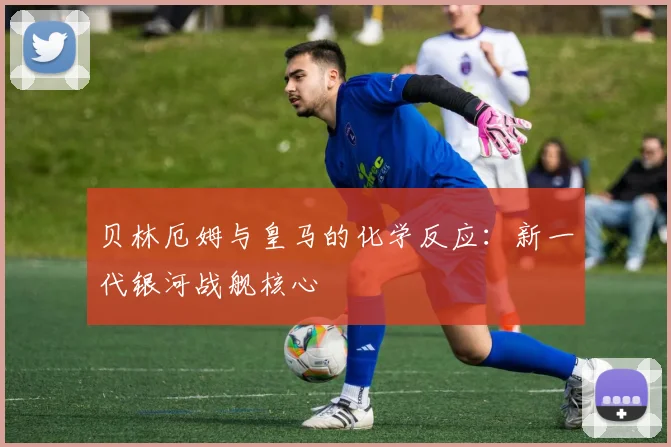 贝林厄姆与皇马的化学反应：新一代银河战舰核心