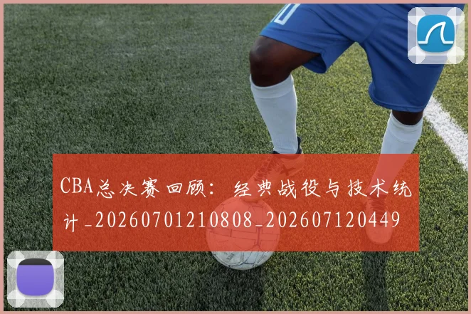 CBA总决赛回顾：经典战役与技术统计_20260701210808_20260712044946