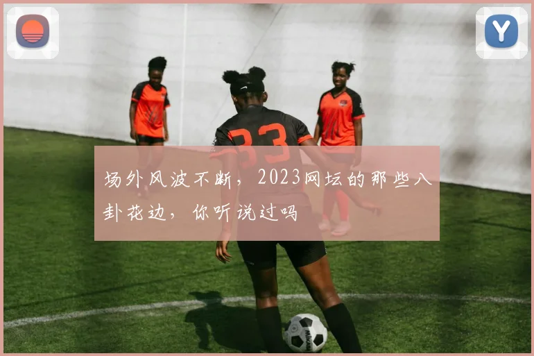 场外风波不断，2023网坛的那些八卦花边，你听说过吗